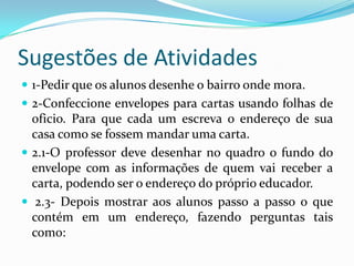 Sugestões de Atividades1-Pedir que os alunos desenhe o bairro onde mora.2-Confeccione envelopes para cartas usando folhas de oficio. Para que cada um escreva o endereço de sua casa como se fossem mandar uma carta.2.1-O professor deve desenhar no quadro o fundo do envelope com as informações de quem vai receber a carta, podendo ser o endereço do próprio educador. 2.3- Depois mostrar aos alunos passo a passo o que contém em um endereço, fazendo perguntas tais como: 
