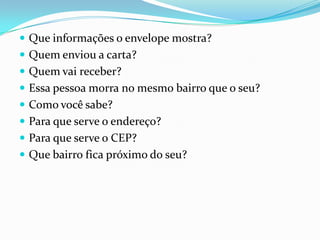 Que informações o envelope mostra?Quem enviou a carta?Quem vai receber?Essa pessoa morra no mesmo bairro que o seu?Como você sabe?Para que serve o endereço?Para que serve o CEP?Que bairro fica próximo do seu?