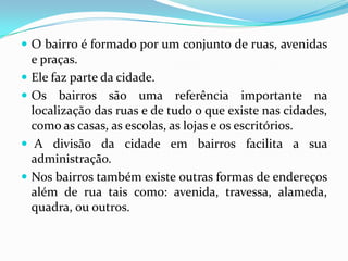 O bairro é formado por um conjunto de ruas, avenidas e praças.Ele faz parte da cidade.Os bairros são uma referência importante na localização das ruas e de tudo o que existe nas cidades, como as casas, as escolas, as lojas e os escritórios. A divisão da cidade em bairros facilita a sua administração.Nos bairros também existe outras formas de endereços além de rua tais como: avenida, travessa, alameda, quadra, ou outros.
