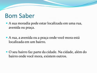 Bom SaberA sua moradia pode estar localizada em uma rua, avenida ou praça.A rua, a avenida ou a praça onde você mora está localizada em um bairro.O seu bairro faz parte da cidade. Na cidade, além do bairro onde você mora, existem outros. 