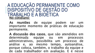 No cotidiano:
As reuniões de equipe podem ser um
importante momento de práticas de educação
permanente.
A discussão dos casos, que são atendidos em
determinada equipe ou em processos
administrativos, possibilita um processo de
análise e, ao mesmo tempo, autoanálise,
porque coloca, também, o trabalho da equipe e
de cada trabalhador em avaliação. E é nesse
A EDUCAÇÃO PERMANENTE COMO
DISPOSITIVO DE GESTÃO DO
TRABALHO E A BIOÉTICA
 