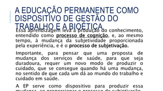 Essa aprendizagem leva à produção do conhecimento,
entendido como processo de cognição, e, ao mesmo
tempo, à mudança da subjetividade proporcionada
pela experiência, e é o processo de subjetivação.
Importante, para pensar que uma proposta de
mudança dos serviços de saúde, para que seja
duradoura, requer um novo modo de produzir o
cuidado, que se consegue quando há uma mudança,
no sentido de que cada um dá ao mundo do trabalho e
cuidado em saúde.
A EP serve como dispositivo para produzir essa
A EDUCAÇÃO PERMANENTE COMO
DISPOSITIVO DE GESTÃO DO
TRABALHO E A BIOÉTICA
 