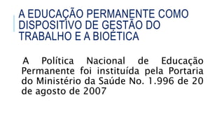 A Política Nacional de Educação
Permanente foi instituída pela Portaria
do Ministério da Saúde No. 1.996 de 20
de agosto de 2007
A EDUCAÇÃO PERMANENTE COMO
DISPOSITIVO DE GESTÃO DO
TRABALHO E A BIOÉTICA
 