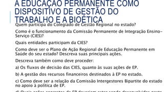A EDUCAÇÃO PERMANENTE COMO
DISPOSITIVO DE GESTÃO DO
TRABALHO E A BIOÉTICA
Quem participa do Colegiado de Gestão Regional no estado?
Como é o funcionamento da Comissão Permanente de Integração Ensino-
Serviço (CIES)?
Quais entidades participam da CIES?
Como deve ser o Plano de Ação Regional de Educação Permanente em
Saúde do seu estado? Descreva suas principais ações.
Descreva também como deve proceder:
a) Os fluxos de decisão das CIES, quanto às suas ações de EP.
b) A gestão dos recursos financeiros destinados à EP no estado.
c) Como deve ser a relação da Comissão Intergestores Bipartite do estado
no apoio à política de EP.
 