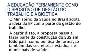 O Ministério da Saúde no Brasil adota
a ideia da EP como parte da gestão do
trabalho.
A partir disso, a proposta passa a
fazer parte da construção do SUS em
todo país, como política de formação
também das secretarias estaduais e
municipais de saúde.
A EDUCAÇÃO PERMANENTE COMO
DISPOSITIVO DE GESTÃO DO
TRABALHO E A BIOÉTICA
 