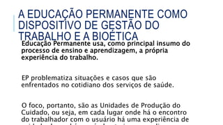 Educação Permanente usa, como principal insumo do
processo de ensino e aprendizagem, a própria
experiência do trabalho.
EP problematiza situações e casos que são
enfrentados no cotidiano dos serviços de saúde.
O foco, portanto, são as Unidades de Produção do
Cuidado, ou seja, em cada lugar onde há o encontro
do trabalhador com o usuário há uma experiência de
A EDUCAÇÃO PERMANENTE COMO
DISPOSITIVO DE GESTÃO DO
TRABALHO E A BIOÉTICA
 