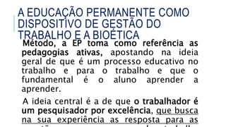 Método, a EP toma como referência as
pedagogias ativas, apostando na ideia
geral de que é um processo educativo no
trabalho e para o trabalho e que o
fundamental é o aluno aprender a
aprender.
A ideia central é a de que o trabalhador é
um pesquisador por excelência, que busca
na sua experiência as resposta para as
A EDUCAÇÃO PERMANENTE COMO
DISPOSITIVO DE GESTÃO DO
TRABALHO E A BIOÉTICA
 