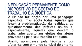 A EP não faz opção por uma pedagogia
específica, mas adota todas aquelas que
levam à problematização da realidade, ao
questionamento das práticas usuais e,
especialmente, aquelas que deixam o
trabalhador aberto aos efeitos dos afetos
provocados pelo seu trabalho cotidiano.
Assim, aprende-se pela técnica e por
afetar-se com o mundo sensível do entorno
A EDUCAÇÃO PERMANENTE COMO
DISPOSITIVO DE GESTÃO DO
TRABALHO E A BIOÉTICA
 
