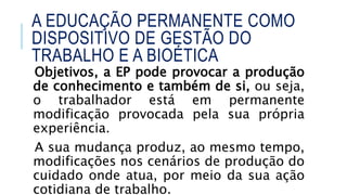 Objetivos, a EP pode provocar a produção
de conhecimento e também de si, ou seja,
o trabalhador está em permanente
modificação provocada pela sua própria
experiência.
A sua mudança produz, ao mesmo tempo,
modificações nos cenários de produção do
cuidado onde atua, por meio da sua ação
cotidiana de trabalho.
A EDUCAÇÃO PERMANENTE COMO
DISPOSITIVO DE GESTÃO DO
TRABALHO E A BIOÉTICA
 