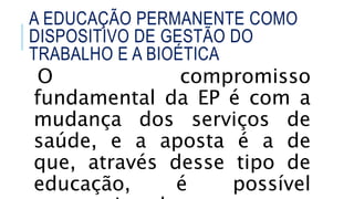 O compromisso
fundamental da EP é com a
mudança dos serviços de
saúde, e a aposta é a de
que, através desse tipo de
educação, é possível
A EDUCAÇÃO PERMANENTE COMO
DISPOSITIVO DE GESTÃO DO
TRABALHO E A BIOÉTICA
 