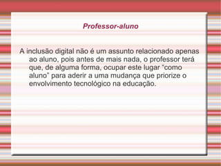 Professor-aluno A inclusão digital não é um assunto relacionado apenas ao aluno, pois antes de mais nada, o professor terá que, de alguma forma, ocupar este lugar “como aluno” para aderir a uma mudança que priorize o envolvimento tecnológico na educação.  