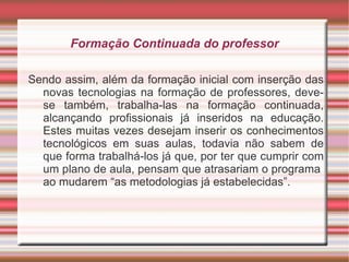 Formação Continuada do professor Sendo assim, além da formação inicial com inserção das novas tecnologias na formação de professores, deve-se também, trabalha-las na formação continuada, alcançando profissionais já inseridos na educação. Estes muitas vezes desejam inserir os conhecimentos tecnológicos em suas aulas, todavia não sabem de que forma trabalhá-los já que, por ter que cumprir com um plano de aula, pensam que atrasariam o programa  ao mudarem “as metodologias já estabelecidas”.  