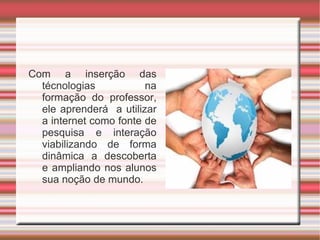 Com a inserção das técnologias na formação do professor, ele aprenderá  a utilizar a internet como fonte de pesquisa e interação viabilizando de forma dinâmica a descoberta e ampliando nos alunos sua noção de mundo. 