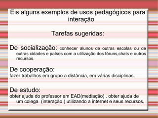 Eis alguns exemplos de usos pedagógicos para interação Tarefas sugeridas: De socialização:   conhecer alunos de outras escolas ou de outras cidades e países com a utilização dos fóruns,chats e outros recursos. De cooperação: fazer trabalhos em grupo a distância, em várias disciplinas.   De estudo: obter ajuda do professor em EAD(mediação) . obter ajuda de um colega  (interação ) utilizando a internet e seus recursos.   
