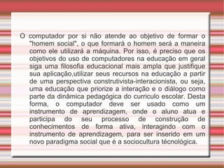O computador por si não atende ao objetivo de formar o "homem social", o que formará o homem será a maneira como ele utilizará a máquina. Por isso, é preciso que os objetivos do uso de computadores na educação em geral siga uma filosofia educacional mais ampla que justifique sua aplicação,utilizar seus recursos na educação a partir de uma perspectiva construtivista-interacionista, ou seja, uma educação que priorize a interação e o diálogo como parte da dinâmica pedagógica do curriculo escolar. Desta forma, o computador deve ser usado como um instrumento de aprendizagem, onde o aluno atua e participa do seu processo de construção de conhecimentos de forma ativa, interagindo com o instrumento de aprendizagem, para ser inserido em um novo paradigma social que é a sociocultura técnológica. 