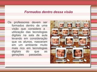 Formados dentro dessa visão Os professores devem ser formados dentro de uma visão que considere a  utilização das tecnologias digitais na sala de aula levando em consideração que os alunos, nasceram em um ambiente muito mais rico em tecnologias digitais do que as gerações passadas.    