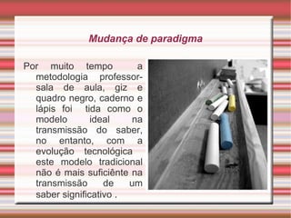 Mudança de paradigma Por muito tempo  a metodologia professor-sala de aula, giz e quadro negro, caderno e lápis foi  tida como o modelo ideal na transmissão do saber, no entanto, com a evolução tecnológica  este modelo tradicional não é mais suficiênte na transmissão de um saber significativo  . 