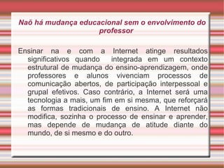 Naõ há mudança educacional sem o envolvimento do professor Ensinar na e com a Internet atinge resultados significativos quando  integrada em um contexto estrutural de mudança do ensino-aprendizagem, onde professores e alunos vivenciam processos de comunicação abertos, de participação interpessoal e grupal efetivos. Caso contrário, a Internet será uma tecnologia a mais, um fim em si mesma, que reforçará as formas tradicionais de ensino. A Internet não modifica, sozinha o processo de ensinar e aprender, mas depende de mudança de atitude diante do mundo, de si mesmo e do outro. 