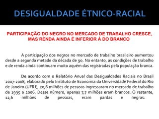 PARTICIPAÇÃO DO NEGRO NO MERCADO DE TRABALHO CRESCE,
        MAS RENDA AINDA É INFERIOR À DO BRANCO


         A participação dos negros no mercado de trabalho brasileiro aumentou
desde a segunda metade da década de 90. No entanto, as condições de trabalho
e de renda ainda continuam muito aquém das registradas pela população branca.

         De acordo com o Relatório Anual das Desigualdades Raciais no Brasil
2007-2008, elaborado pelo Instituto de Economia da Universidade Federal do Rio
de Janeiro (UFRJ), 20,6 milhões de pessoas ingressaram no mercado de trabalho
de 1995 a 2006. Desse número, apenas 7,7 milhões eram brancos. O restante,
12,6     milhões     de     pessoas,     eram      pardas    e    negras.
 