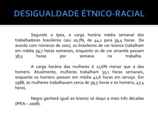Segundo o Ipea, a carga horária média semanal dos
trabalhadores brasileiros caiu 10,7%, de 44,1 para 39,4 horas. De
acordo com números de 2007, os brasileiros de cor branca trabalham
em média 39,7 horas semanais, enquanto os de cor amarela passam
38,5       horas        por        semana       no       trabalho.

         A carga horária das mulheres é 17,6% menor que a dos
homens. Atualmente, mulheres trabalham 35,1 horas semanais,
enquanto os homens passam em média 42,6 horas em serviço. Em
1988, as mulheres trabalhavam cerca de 39,5 horas e os homens, 47,4
horas.

         Negro ganhará igual ao branco só daqui a mais três décadas
(IPEA – 2008).
 