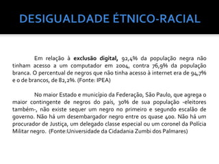 Em relação à exclusão digital, 92,4% da população negra não
tinham acesso a um computador em 2004, contra 76,9% da população
branca. O percentual de negros que não tinha acesso à internet era de 94,7%
e o de brancos, de 82,2%. (Fonte: IPEA)

         No maior Estado e município da Federação, São Paulo, que agrega o
maior contingente de negros do país, 30% de sua população -eleitores
também-, não existe sequer um negro no primeiro e segundo escalão de
governo. Não há um desembargador negro entre os quase 400. Não há um
procurador de Justiça, um delegado classe especial ou um coronel da Polícia
Militar negro. (Fonte:Universidade da Cidadania Zumbi dos Palmares)
 