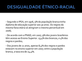 - Segundo o IPEA, em 1976, 5% da população branca tinha
diploma de educação superior aos 30 anos. Os negros da
mesma faixa etária só atingiram o mesmo percentual em
2006;
- De acordo com a PNAD, em 2007, 9% dos jovens brasileiros
têm acesso ao Ensino Superior. 13,4% dos brancos, e 4% dos
negros e pardos;
- Dos jovens de 21 anos, apenas 8,4% dos negros e pardos
estavam no ensino superior em 2007; entre a população
branca, a taxa era de 24,4%.
 