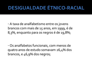 - A taxa de analfabetismo entre os jovens
brancos com mais de 15 anos, em 1999, é de
8,3%, enquanto para os negros é de 19,8%;


- Os analfabetos funcionais, com menos de
quatro anos de estudo somavam 26,4% dos
brancos, e 46,9% dos negros;
 