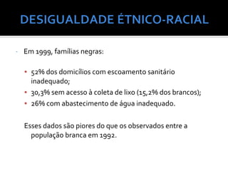 -   Em 1999, famílias negras:

    • 52% dos domicílios com escoamento sanitário
      inadequado;
    • 30,3% sem acesso à coleta de lixo (15,2% dos brancos);
    • 26% com abastecimento de água inadequado.


    Esses dados são piores do que os observados entre a
      população branca em 1992.
 