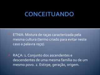  ETNIA: Mistura de raças caracterizada pela
   mesma cultura (termo criado para evitar neste
   caso a palavra raça).

 RAÇA: 1. Conjunto dos ascendentes e
   descendentes de uma mesma família ou de um
   mesmo povo. 2. Estirpe, geração, origem.
 