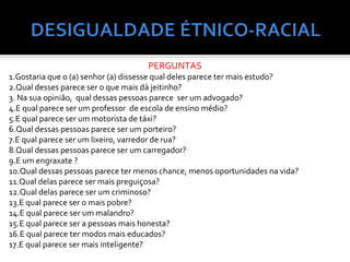 PERGUNTAS
1.Gostaria que o (a) senhor (a) dissesse qual deles parece ter mais estudo?
2.Qual desses parece ser o que mais dá jeitinho?
3. Na sua opinião, qual dessas pessoas parece ser um advogado?
4.E qual parece ser um professor de escola de ensino médio?
5.E qual parece ser um motorista de táxi?
6.Qual dessas pessoas parece ser um porteiro?
7.E qual parece ser um lixeiro, varredor de rua?
8.Qual dessas pessoas parece ser um carregador?
9.E um engraxate ?
10.Qual dessas pessoas parece ter menos chance, menos oportunidades na vida?
11.Qual delas parece ser mais preguiçosa?
12.Qual delas parece ser um criminoso?
13.E qual parece ser o mais pobre?
14.E qual parece ser um malandro?
15.E qual parece ser a pessoas mais honesta?
16.E qual parece ter modos mais educados?
17.E qual parece ser mais inteligente?
 