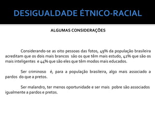 ALGUMAS CONSIDERAÇÕES



         Considerando-se as oito pessoas das fotos, 49% da população brasileira
acreditam que os dois mais brancos são os que têm mais estudo, 42% que são os
mais inteligentes e 44% que são eles que têm modos mais educados.

        Ser criminoso é, para a população brasileira, algo mais associado a
pardos do que a pretos.

        Ser malandro, ter menos oportunidade e ser mais pobre são associados
igualmente a pardos e pretos.
 