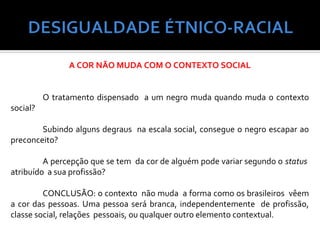 A COR NÃO MUDA COM O CONTEXTO SOCIAL


          O tratamento dispensado a um negro muda quando muda o contexto
social?

        Subindo alguns degraus na escala social, consegue o negro escapar ao
preconceito?

         A percepção que se tem da cor de alguém pode variar segundo o status
atribuído a sua profissão?

         CONCLUSÃO: o contexto não muda a forma como os brasileiros vêem
a cor das pessoas. Uma pessoa será branca, independentemente de profissão,
classe social, relações pessoais, ou qualquer outro elemento contextual.
 
