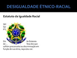 Estatuto da Igualdade Racial

SENADO FEDERAL
Senador PAULO PAIM
PT/RS




Dispõe sobre a instituição do Estatuto
da Igualdade Racial, em defesa dos que
sofrem preconceito ou discriminação em
função de sua etnia, raça e/ou cor.
 