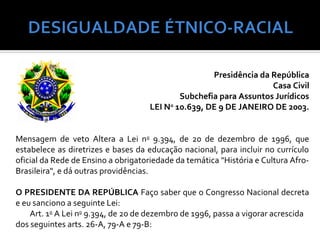 Presidência da República
                                                                    Casa Civil
                                             Subchefia para Assuntos Jurídicos
                                     LEI No 10.639, DE 9 DE JANEIRO DE 2003.


Mensagem de veto Altera a Lei no 9.394, de 20 de dezembro de 1996, que
estabelece as diretrizes e bases da educação nacional, para incluir no currículo
oficial da Rede de Ensino a obrigatoriedade da temática "História e Cultura Afro-
Brasileira", e dá outras providências.

O PRESIDENTE DA REPÚBLICA Faço saber que o Congresso Nacional decreta
e eu sanciono a seguinte Lei:
    Art. 1o A Lei no 9.394, de 20 de dezembro de 1996, passa a vigorar acrescida
dos seguintes arts. 26-A, 79-A e 79-B:
 