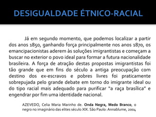 Já em segundo momento, que podemos localizar a partir
dos anos 1850, ganhando força principalmente nos anos 1870, os
emancipacionistas aderem às soluções imigrantistas e começam a
buscar no exterior o povo ideal para formar a futura nacionalidade
brasileira. A força de atração destas propostas imigrantistas foi
tão grande que em fins do século a antiga preocupação com
destino dos ex-escravos e pobres livres foi praticamente
sobrepujada pelo grande debate em torno do imigrante ideal ou
do tipo racial mais adequado para purificar “a raça brasílica” e
engendrar por fim uma identidade nacional.
      AZEVEDO, Celia Maria Marinho de. Onda Negra, Medo Branco, o
      negro no imaginário das elites século XIX. São Paulo: Annablume, 2004
 
