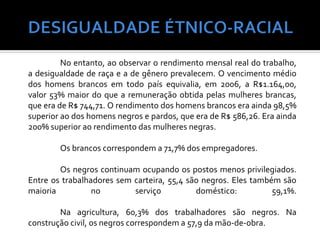 No entanto, ao observar o rendimento mensal real do trabalho,
a desigualdade de raça e a de gênero prevalecem. O vencimento médio
dos homens brancos em todo país equivalia, em 2006, a R$1.164,00,
valor 53% maior do que a remuneração obtida pelas mulheres brancas,
que era de R$ 744,71. O rendimento dos homens brancos era ainda 98,5%
superior ao dos homens negros e pardos, que era de R$ 586,26. Era ainda
200% superior ao rendimento das mulheres negras.

        Os brancos correspondem a 71,7% dos empregadores.

        Os negros continuam ocupando os postos menos privilegiados.
Entre os trabalhadores sem carteira, 55,4 são negros. Eles também são
maioria          no        serviço          doméstico:          59,1%.

        Na agricultura, 60,3% dos trabalhadores são negros. Na
construção civil, os negros correspondem a 57,9 da mão-de-obra.
 