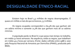 Existem hoje no Brasil 4,5 milhões de negros desempregados. É
quase um milhão a mais do que os brancos, 3,7 milhões.

        Os negros ocupados correspondem a 60,4% dos que ganham até
um salário mínimo e somente 21,7% dos que ganham mais de 10 salários
mínimos.

        A população parda no Brasil é a que passa mais tempo no trabalho,
em média 41 horas semanais. Na sequência, estão os negros, que trabalham
em média 40,1 horas por semana. (Fonte: dados colhidos entre 1988 e 2007
pela Pesquisa Nacional de Amostras por Domicílios (PNAD), produzida pelo
IBGE).
 