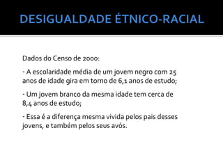 Dados do Censo de 2000:
- A escolaridade média de um jovem negro com 25
anos de idade gira em torno de 6,1 anos de estudo;
- Um jovem branco da mesma idade tem cerca de
8,4 anos de estudo;
- Essa é a diferença mesma vivida pelos pais desses
jovens, e também pelos seus avós.
 