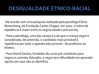 -De acordo com uma pesquisa realizada pela psicóloga Fúlvia
Rosemberg, da Fundação Carlos Chagas, em 2001, o índice de
repetência é maior entre os negros desde a pré-escola;
- Para a psicóloga, uma das causas é a de que a criança negra é
considerada, de antemão, o candidato mais provável à
repetência por todo o aparato educacional – do professor ao
diretor;
- Para David Santos, fundador do curso pré-vestibular para
negros e carentes Educafro, o negro tem dificuldade em aprender
aquilo com que não se identifica.
 