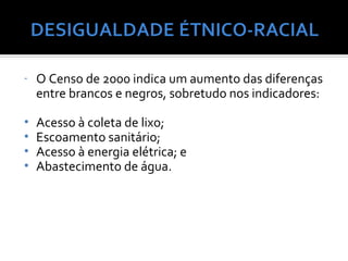 -   O Censo de 2000 indica um aumento das diferenças
    entre brancos e negros, sobretudo nos indicadores:

•   Acesso à coleta de lixo;
•   Escoamento sanitário;
•   Acesso à energia elétrica; e
•   Abastecimento de água.
 