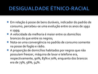    Em relação à posse de bens duráveis, indicador do padrão de
    consumo, percebeu-se uma evolução entre os anos de 1992
    e 1999;
   A velocidade da melhoria é maior entre os domicílios
    brancos do que entre os negros;
   Nota-se uma convergência no padrão de consumo somente
    na posse de fogão e rádio.
   A proporção de domicílios habitados por negros que não
    possuíam freezer, máquina de lavar e telefone era,
    respectivamente, 90%, 83% e 70%, enquanto dos brancos
    era de 73%, 56%, 54%.
 