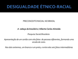PRECONCEITO RACIAL NO BRASIL


               A cabeça do brasileiro / Alberto Carlos Almeida

                           Pesquisa Social Brasileira

Apresentação de um cartão com oito fotos de pessoas diferentes, formando uma
                              escala de cores.

 Nos dois extremos, um branco e um preto, e entre eles seis fotos intermediárias
 