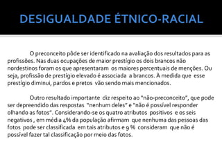 O preconceito pôde ser identificado na avaliação dos resultados para as
profissões. Nas duas ocupações de maior prestígio os dois brancos não
nordestinos foram os que apresentaram os maiores percentuais de menções. Ou
seja, profissão de prestígio elevado é associada a brancos. À medida que esse
prestígio diminui, pardos e pretos vão sendo mais mencionados.

         Outro resultado importante diz respeito ao “não-preconceito”, que pode
ser depreendido das respostas “nenhum deles” e “não é possível responder
olhando as fotos”. Considerando-se os quatro atributos positivos e os seis
negativos , em média 4% da população afirmam que nenhuma das pessoas das
fotos pode ser classificada em tais atributos e 9 % consideram que não é
possível fazer tal classificação por meio das fotos.
 