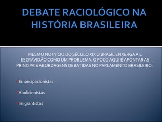 MESMO NO INÍCIO DO SÉCULO XIX O BRASIL ENXERGA A E
  ESCRAVIDÃO COMO UM PROBLEMA. O FOCO AQUI É APONTAR AS
PRINCIPAIS ABORDAGENS DEBATIDAS NO PARLAMENTO BRASILEIRO.


Emancipacionistas


Abolicionistas


Imigrantistas
 
