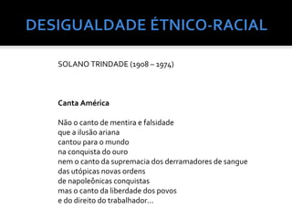 SOLANO TRINDADE (1908 – 1974)



Canta América

Não o canto de mentira e falsidade
que a ilusão ariana
cantou para o mundo
na conquista do ouro
nem o canto da supremacia dos derramadores de sangue
das utópicas novas ordens
de napoleônicas conquistas
mas o canto da liberdade dos povos
e do direito do trabalhador...
 