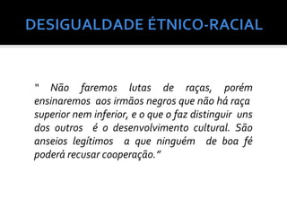 “ Não faremos lutas de raças, porém
ensinaremos aos irmãos negros que não há raça
superior nem inferior, e o que o faz distinguir uns
dos outros é o desenvolvimento cultural. São
anseios legítimos a que ninguém de boa fé
poderá recusar cooperação.”
 