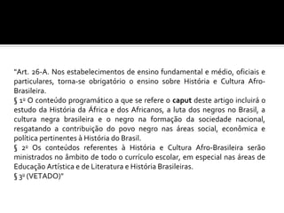 "Art. 26-A. Nos estabelecimentos de ensino fundamental e médio, oficiais e
particulares, torna-se obrigatório o ensino sobre História e Cultura Afro-
Brasileira.
§ 1o O conteúdo programático a que se refere o caput deste artigo incluirá o
estudo da História da África e dos Africanos, a luta dos negros no Brasil, a
cultura negra brasileira e o negro na formação da sociedade nacional,
resgatando a contribuição do povo negro nas áreas social, econômica e
política pertinentes à História do Brasil.
§ 2o Os conteúdos referentes à História e Cultura Afro-Brasileira serão
ministrados no âmbito de todo o currículo escolar, em especial nas áreas de
Educação Artística e de Literatura e História Brasileiras.
§ 3o (VETADO)"
 