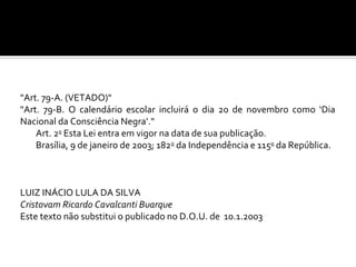 "Art. 79-A. (VETADO)"
"Art. 79-B. O calendário escolar incluirá o dia 20 de novembro como ‘Dia
Nacional da Consciência Negra’."
    Art. 2o Esta Lei entra em vigor na data de sua publicação.
    Brasília, 9 de janeiro de 2003; 182o da Independência e 115o da República.



LUIZ INÁCIO LULA DA SILVA
Cristovam Ricardo Cavalcanti Buarque
Este texto não substitui o publicado no D.O.U. de 10.1.2003
 