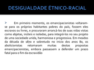       Em primeiro momento, os emancipacionistas voltaram-
se para os próprios habitantes pobres do país, fossem eles
escravos ou livres, e procuraram arrancá-los de suas vidas vistas
como abjetas, inúteis e isoladas, para integrá-los no seu projeto
de uma sociedade unida, harmoniosa e progressiva. Em meados
da década de 1870 e sobretudo no inicio dos anos 80, os
abolicionistas     retomaram      muitas     destas    propostas
emancipacionistas, embora passassem a defender um prazo
fatal para o fim da escravidão
 