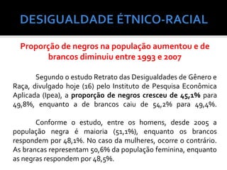Proporção de negros na população aumentou e de
         brancos diminuiu entre 1993 e 2007

       Segundo o estudo Retrato das Desigualdades de Gênero e
Raça, divulgado hoje (16) pelo Instituto de Pesquisa Econômica
Aplicada (Ipea), a proporção de negros cresceu de 45,1% para
49,8%, enquanto a de brancos caiu de 54,2% para 49,4%.

       Conforme o estudo, entre os homens, desde 2005 a
população negra é maioria (51,1%), enquanto os brancos
respondem por 48,1%. No caso da mulheres, ocorre o contrário.
As brancas representam 50,6% da população feminina, enquanto
as negras respondem por 48,5%.
 